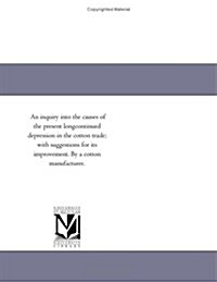 An Inquiry Into the Causes of the Present Longcontinued Depression in the Cotton Trade; With Suggestions for Its Improvement. by a Cotton Manufacturer (Paperback)