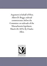 Argument in Behalf of Hon. Albert D. Briggs, Railroad Commissioner, Before the Committee on Railroads of the Massachusetts Legislature. March 28, 1876 (Paperback)