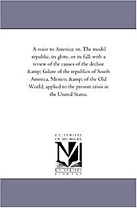 A Voice to America; Or, the Model Republic, Its Glory, or Its Fall: With a Review of the Causes of the Decline and Failure of the Republics of South A (Paperback)