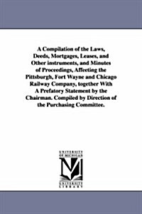 A Compilation of the Laws, Deeds, Mortgages, Leases, and Other Instruments, and Minutes of Proceedings, Affeeting the Pittsburgh, Fort Wayne and Chica (Paperback)