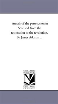 Annals of the Persecution in Scotland from the Restoration to the Revolution. by James Aikman Avol. 1 (Paperback)