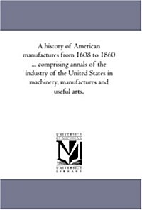 A History of American Manufactures from 1608 to 1860 ... Comprising Annals of the Industry of the United States in Machinery, Manufactures and Useful (Paperback)