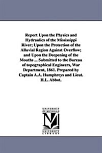Report Upon the Physics and Hydraulics of the Mississippi River; Upon the Protection of the Alluvial Region Against Overflow; And Upon the Deepening o (Paperback)