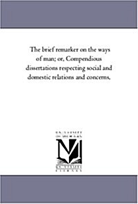 The Brief Remarker on the Ways of Man; Or, Compendious Dissertations Respecting Social and Domestic Relations and Concerns, (Paperback)