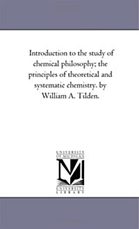 Introduction to the Study of Chemical Philosophy; The Principles of Theoretical and Systematic Chemistry. by William A. Tilden. (Paperback)