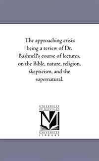 The Approaching Crisis: Being a Review of Dr. Bushnells Course of Lectures, on the Bible, Nature, Religion, Skepticism, and the Supernatural. (Paperback)