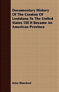 Documentary History Of The Cession Of Louisiana To The United States Till It Became An American Province (Paperback)