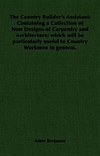 The Country Builders Assistant : Containing a Collection of New Designs of Carpentry and Architecture; Which Will be Particularly Useful to Country W (Paperback)