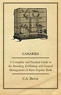 Canaries - A Complete and Practical Guide to the Breeding, Exhibiting and General Management of These Popular Birds (Paperback)