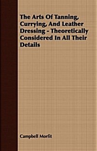 The Arts Of Tanning, Currying, And Leather Dressing - Theoretically Considered In All Their Details (Paperback)