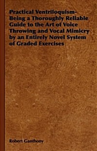 Practical Ventriloquism- Being a Thoroughly Reliable Guide to the Art of Voice Throwing and Vocal Mimicry by an Entirely Novel System of Graded Exerci (Hardcover)