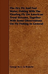 The Dry Fly And Fast Water, Fishing With The Floating Fly On American Trout Streams, Together With Some Observations On Fly Fishing In General (Paperback)