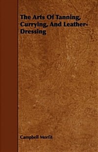 The Arts Of Tanning, Currying, And Leather-Dressing (Paperback)