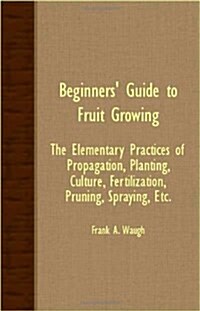 Beginners Guide To Fruit Growing - The Elementary Practices Of Propagation, Planting, Culture, Fertilization, Pruning, Spraying, Etc. (Paperback)