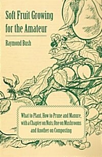 Soft Fruit Growing for the Amateur - What to Plant, How to Prune and Manure, with a Chapter on Nuts, One on Mushrooms and Another on Composting (Paperback)