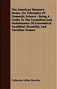 The American Womans Home, Or, Principles Of Domestic Science : Being A Guide To The Formation And Maintenance Of Economical, Healthful, Beautiful, An (Paperback)