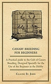 Canary Breeding for Beginners - A Practical Guide to the Cult of Canary Breeding, Designed Specially for the Use of the Beginner in the Hobby. (Hardcover)