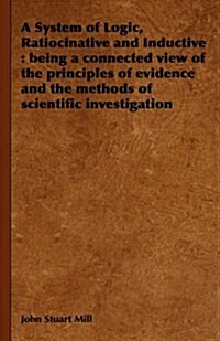 A System of Logic, Ratiocinative and Inductive : Being a Connected View of the Principles of Evidence and the Methods of Scientific Investigation (Hardcover)