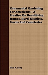 Ornamental Gardening For Americans - A Treatise On Beautifying Homes, Rural Districts, Towns And Cemeteries (Paperback)