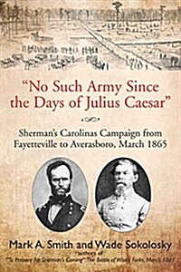 No Such Army Since the Days of Julius Caesar: Shermans Carolinas Campaign from Fayetteville to Averasboro, March 1865 (Hardcover)