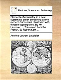 Elements of Chemistry, in a New Systematic Order, Containing All the Modern Discoveries. Illustrated with Thirteen Copperplates. by MR Lavoisier, ... (Paperback)