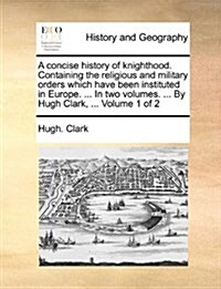 A Concise History of Knighthood. Containing the Religious and Military Orders Which Have Been Instituted in Europe. ... in Two Volumes. ... by Hugh Cl (Paperback)