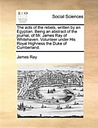 The Acts of the Rebels, Written by an Egyptian. Being an Abstract of the Journal, of Mr. James Ray of Whitehaven. Volunteer Under His Royal Highness t (Paperback)