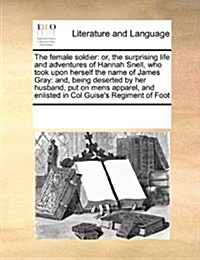 The Female Soldier: Or, the Surprising Life and Adventures of Hannah Snell, Who Took Upon Herself the Name of James Gray: And, Being Deser (Paperback)