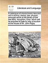A Catalogue of Choice Books New and Old in Divinity, History, Law, Physick, . Amongst Which Is the Library of the Late Benj. Houghton, Esqr. Which Wil (Paperback)