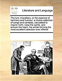 The Lyric Miscellany, or the Essence of Harmony and Humour: A Choice Collection of Songs and Cantatas, Calculated to Inspire Mirth, Raise the Spirits, (Paperback)