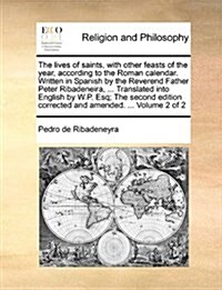 The Lives of Saints, with Other Feasts of the Year, According to the Roman Calendar. Written in Spanish by the Reverend Father Peter Ribadeneira, ... (Paperback)