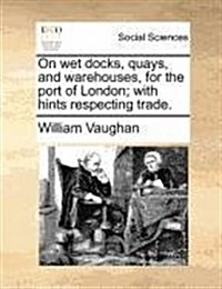 On Wet Docks, Quays, and Warehouses, for the Port of London; With Hints Respecting Trade. (Paperback)