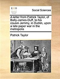 A Letter from Patrick Taylor, of Bally-James-Duff, to His Cousin Jemmy, in Dublin, Upon a Late Paper War in the Metropolis (Paperback)