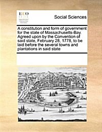 A Constitution and Form of Government for the State of Massachusetts-Bay. Agreed Upon by the Convention of Said State, February 28, 1778, to Be Laid B (Paperback)