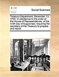 Treasury Department, December 13, 1790. in Obedience to the Order of the House of Representatives, of the Ninth Day of August Last, Requiring the Secr (Paperback)