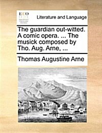 The Guardian Out-Witted. a Comic Opera. ... the Musick Composed by Tho. Aug. Arne, ... (Paperback)