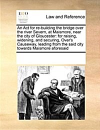 An ACT for Re-Building the Bridge Over the River Severn, at Maismore, Near the City of Gloucester: For Raising, Widening, and Securing, Overs Causewa (Paperback)