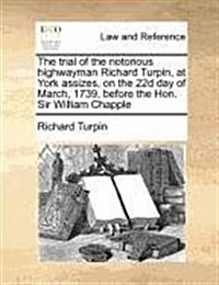 The Trial of the Notorious Highwayman Richard Turpin, at York Assizes, on the 22d Day of March, 1739, Before the Hon. Sir William Chapple (Paperback)