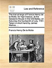 The Trial at Large of Francis Henry de La Motte, for High Treason, at the Sessions House in the Old Bailey, on Saturday the Fourteenth of July, 1781. (Paperback)