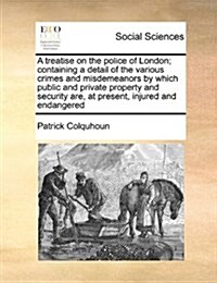 A Treatise on the Police of London; Containing a Detail of the Various Crimes and Misdemeanors by Which Public and Private Property and Security Are, (Paperback)