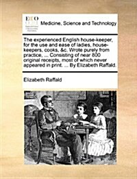 The Experienced English House-Keeper, for the Use and Ease of Ladies, House-Keepers, Cooks, &C. Wrote Purely from Practice, ... Consisting of Near 800 (Paperback)