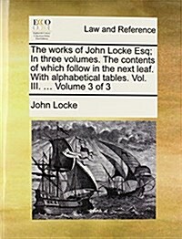 The Works of John Locke Esq; In Three Volumes. the Contents of Which Follow in the Next Leaf. with Alphabetical Tables. Vol. III. ... Volume 3 of 3 (Paperback)