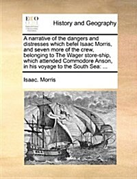 A Narrative of the Dangers and Distresses Which Befel Isaac Morris, and Seven More of the Crew, Belonging to the Wager Store-Ship, Which Attended Comm (Paperback)