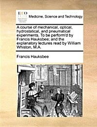 A Course of Mechanical, Optical, Hydrostatical, and Pneumatical Experiments. to Be Performd by Francis Hauksbee; And the Explanatory Lectures Read by (Paperback)