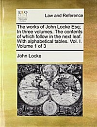 The Works of John Locke Esq; In Three Volumes. the Contents of Which Follow in the Next Leaf. with Alphabetical Tables. Vol. I. Volume 1 of 3 (Paperback)