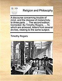 A Discourse Concerning Trouble of Mind, and the Disease of Melancholy. in Three Parts. ... the Second Edition. Corrected. by Timothy Rogers, ... to Wh (Paperback)