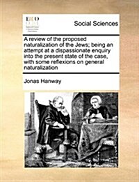 A Review of the Proposed Naturalization of the Jews; Being an Attempt at a Dispassionate Enquiry Into the Present State of the Case, with Some Reflexi (Paperback)