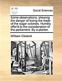 Some Observations, Shewing the Danger of Losing the Trade of the Sugar Colonies. Humbly Offerd to the Consideration of the Parliament. by a Planter. (Paperback)