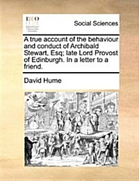 A True Account of the Behaviour and Conduct of Archibald Stewart, Esq; Late Lord Provost of Edinburgh. in a Letter to a Friend. (Paperback)