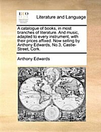 A Catalogue of Books, in Most Branches of Literature. and Music, Adapted to Every Instrument, with Their Prices Affixed. Now Selling by Anthony Edward (Paperback)